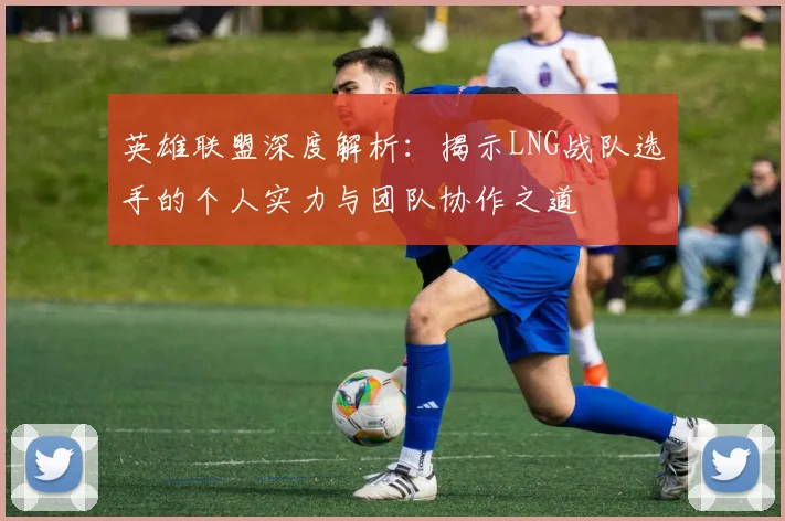 英雄联盟深度解析：揭示LNG战队选手的个人实力与团队协作之道