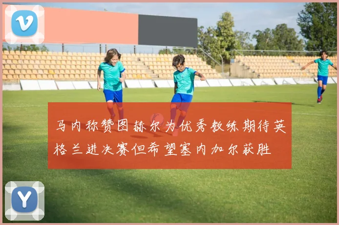 马内称赞图赫尔为优秀教练期待英格兰进决赛但希望塞内加尔获胜