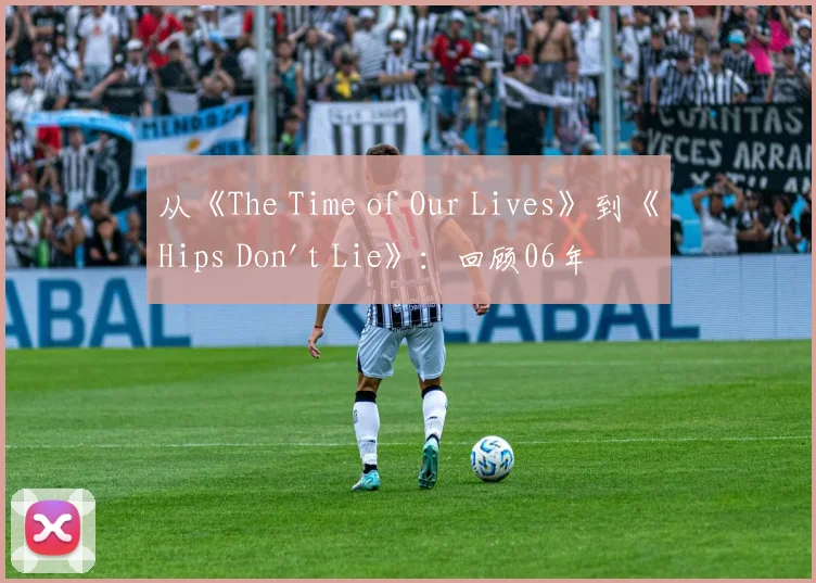 从《The Time of Our Lives》到《Hips Don't Lie》：回顾06年夏日的