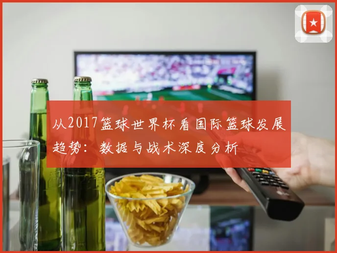 从2017篮球世界杯看国际篮球发展趋势：数据与战术深度分析