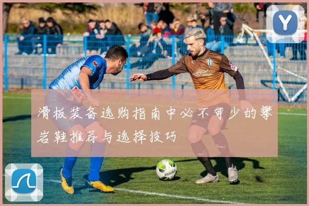 滑板装备选购指南中必不可少的攀岩鞋推荐与选择技巧