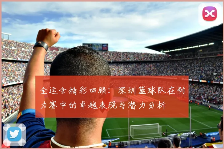 全运会精彩回顾：深圳篮球队在耐力赛中的卓越表现与潜力分析