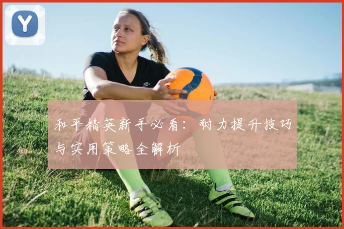 和平精英新手必看：耐力提升技巧与实用策略全解析