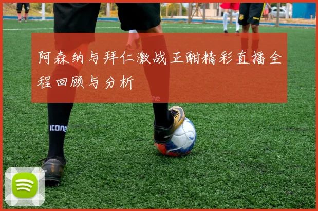 阿森纳与拜仁激战正酣精彩直播全程回顾与分析