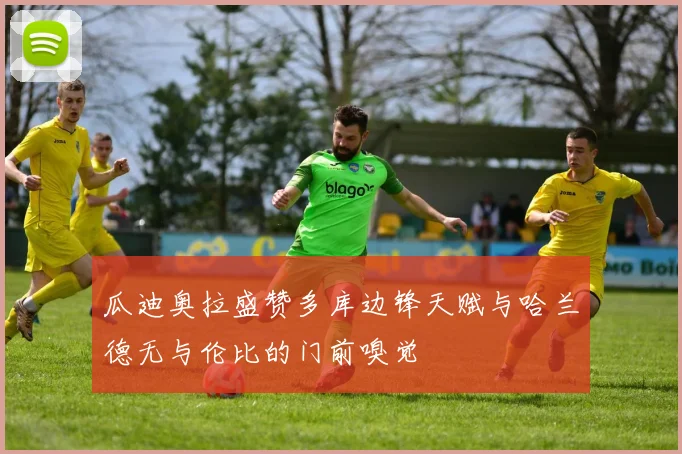 瓜迪奥拉盛赞多库边锋天赋与哈兰德无与伦比的门前嗅觉