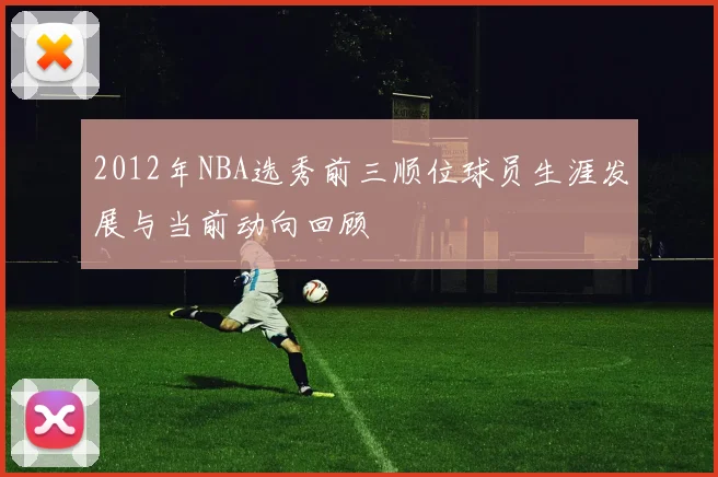 2012年NBA选秀前三顺位球员生涯发展与当前动向回顾